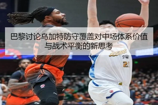 巴黎讨论乌加特防守覆盖对中场体系价值与战术平衡的新思考